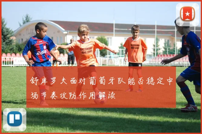 舒库罗夫面对葡萄牙队能否稳定中场节奏攻防作用解读