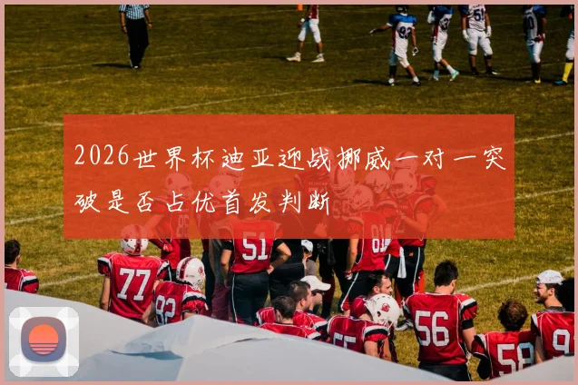 2026世界杯迪亚迎战挪威一对一突破是否占优首发判断