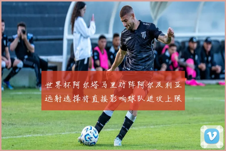 世界杯阿尔塔马里对阵阿尔及利亚远射选择将直接影响球队进攻上限