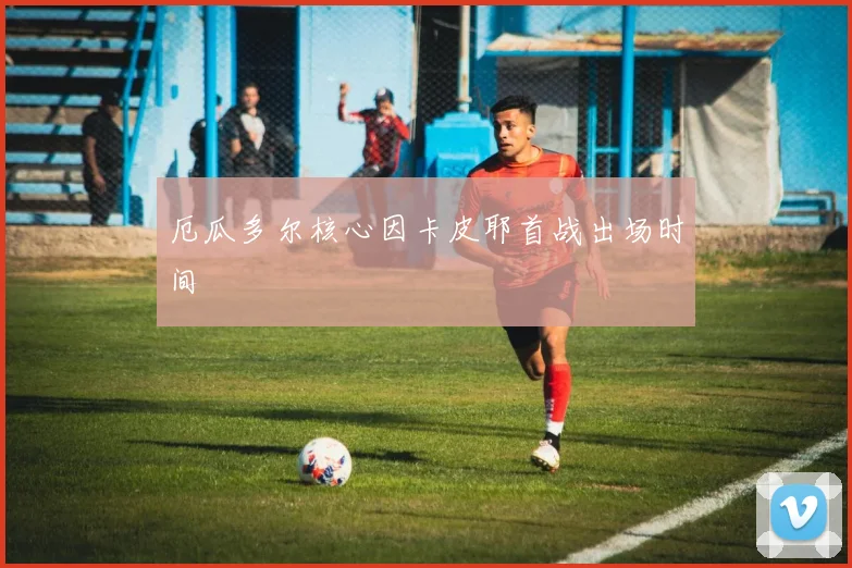 厄瓜多尔核心因卡皮耶首战出场时间