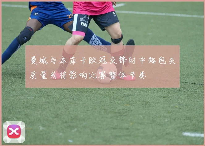 曼城与本菲卡欧冠交锋时中路包夹质量或将影响比赛整体节奏
