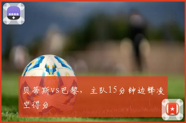 贝蒂斯vs巴黎,主队15分钟边锋凌空得分