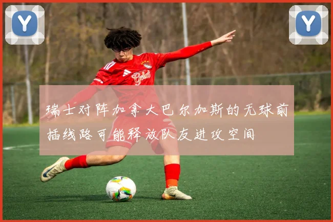 瑞士对阵加拿大巴尔加斯的无球前插线路可能释放队友进攻空间
