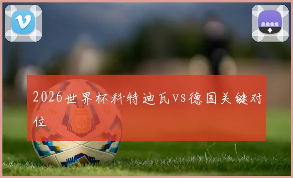 2026世界杯科特迪瓦vs德国关键对位