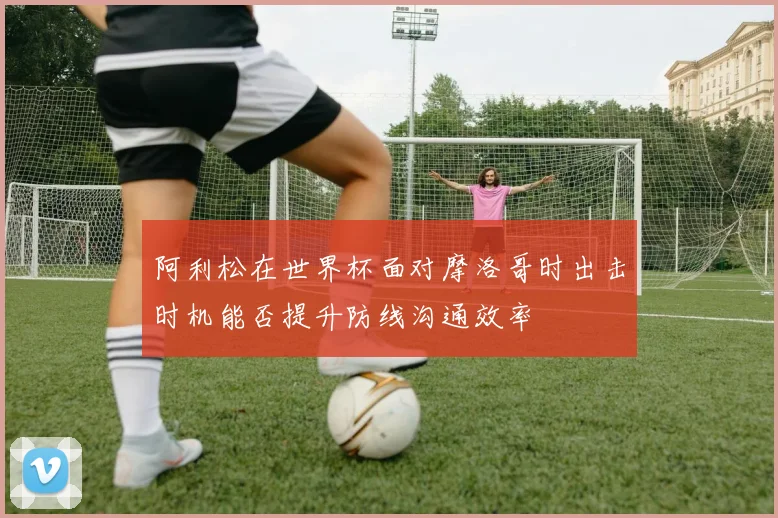 阿利松在世界杯面对摩洛哥时出击时机能否提升防线沟通效率