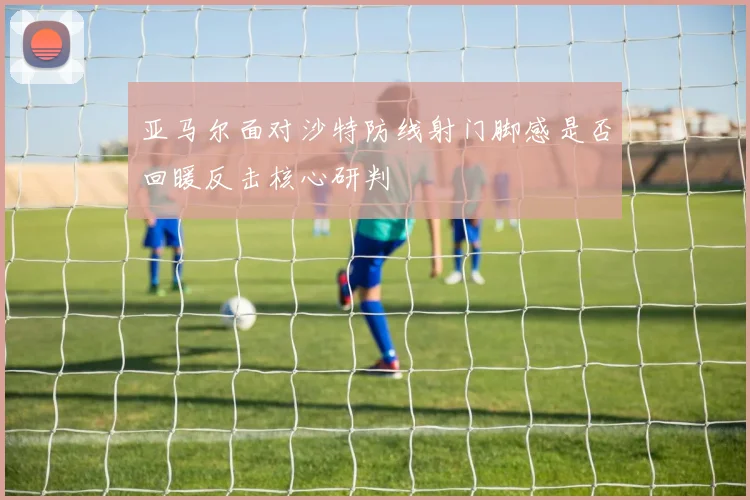 亚马尔面对沙特防线射门脚感是否回暖反击核心研判