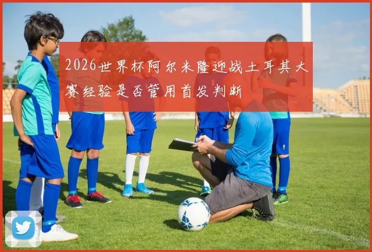 2026世界杯阿尔米隆迎战土耳其大赛经验是否管用首发判断