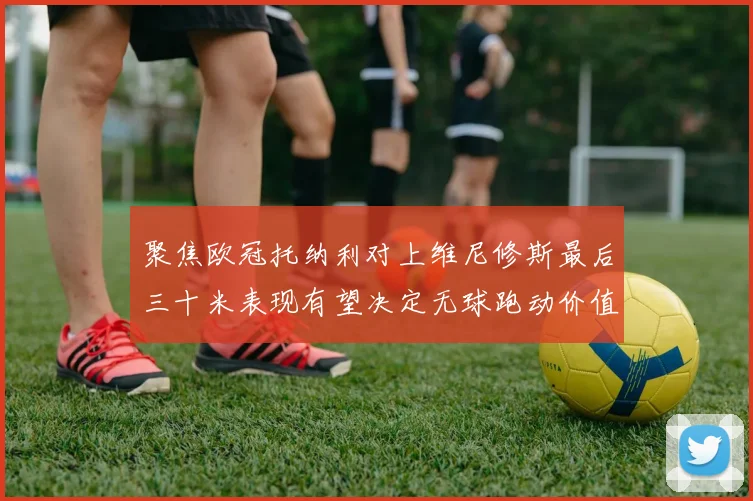 聚焦欧冠托纳利对上维尼修斯最后三十米表现有望决定无球跑动价值
