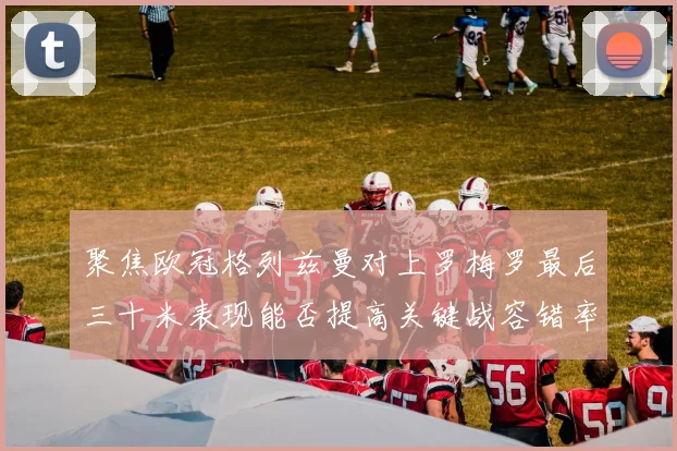 聚焦欧冠格列兹曼对上罗梅罗最后三十米表现能否提高关键战容错率