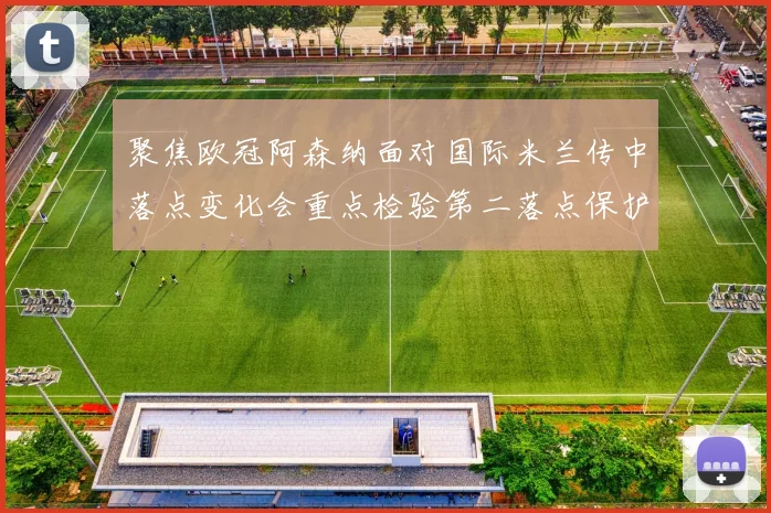 聚焦欧冠阿森纳面对国际米兰传中落点变化会重点检验第二落点保护