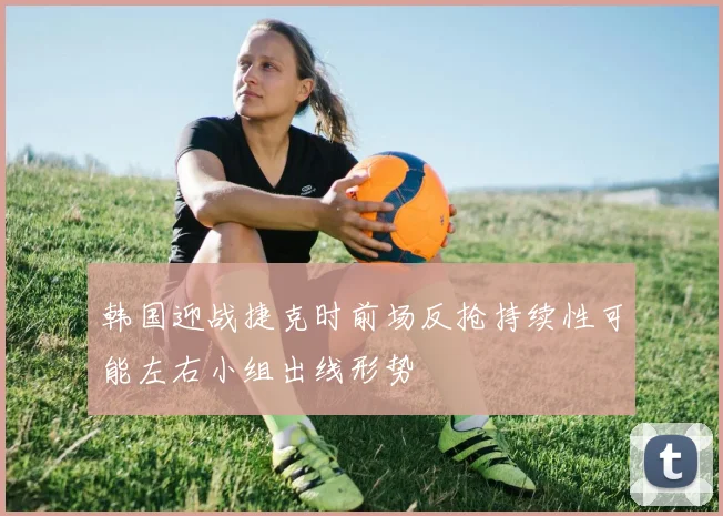 韩国迎战捷克时前场反抢持续性可能左右小组出线形势