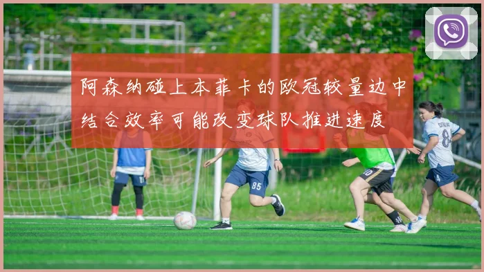 阿森纳碰上本菲卡的欧冠较量边中结合效率可能改变球队推进速度
