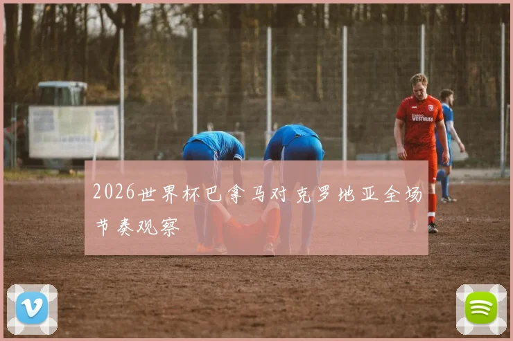 2026世界杯巴拿马对克罗地亚全场节奏观察