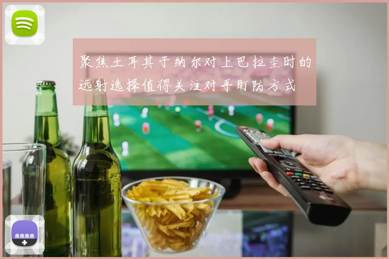 聚焦土耳其于纳尔对上巴拉圭时的远射选择值得关注对手盯防方式