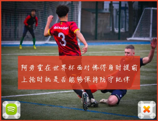 阿劳霍在世界杯面对佛得角时提前上抢时机是否能够保持防守纪律