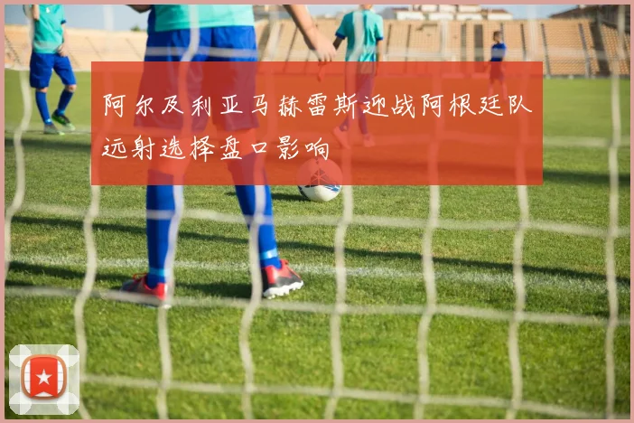 阿尔及利亚马赫雷斯迎战阿根廷队远射选择盘口影响