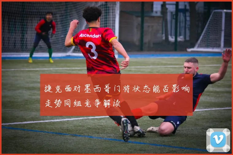 捷克面对墨西哥门将状态能否影响走势同组竞争解读