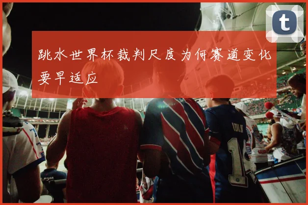 跳水世界杯裁判尺度为何赛道变化要早适应