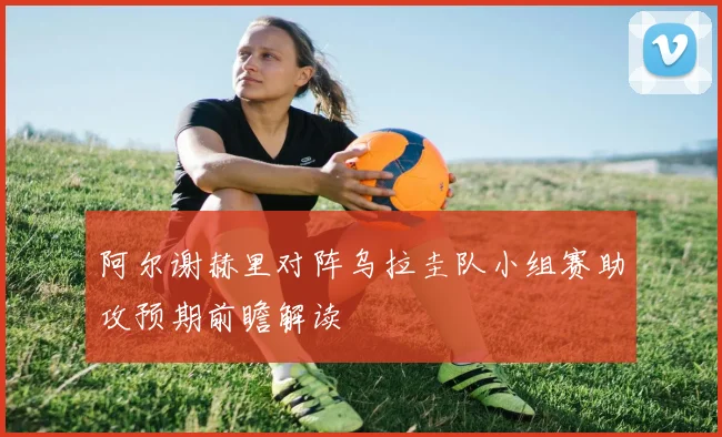 阿尔谢赫里对阵乌拉圭队小组赛助攻预期前瞻解读