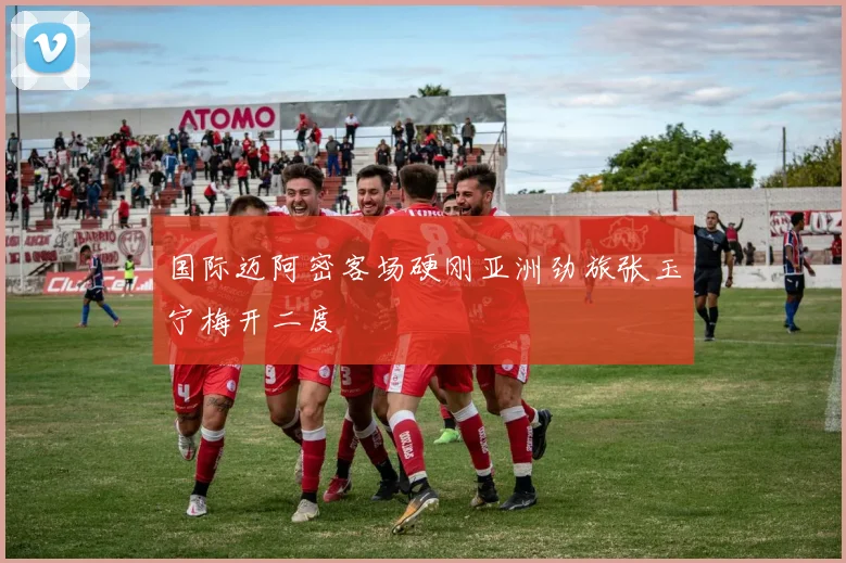 国际迈阿密客场硬刚亚洲劲旅张玉宁梅开二度