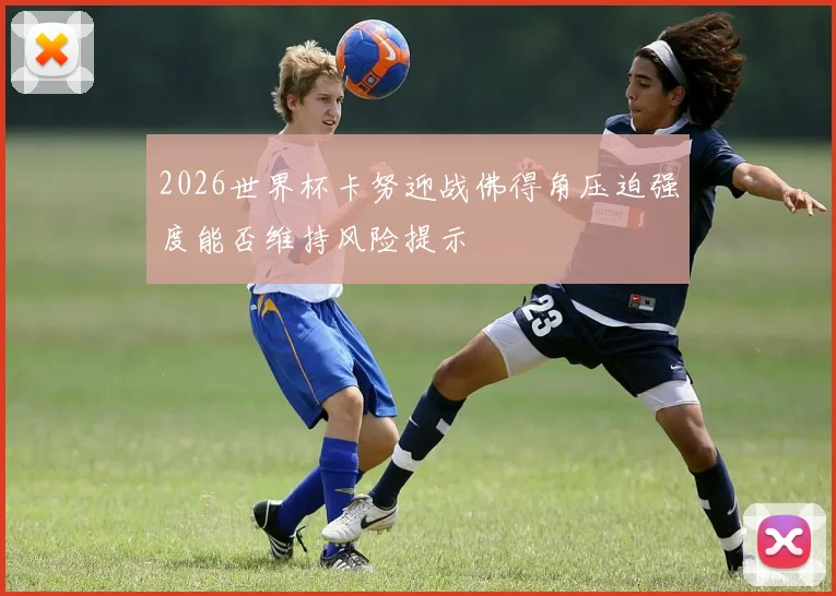 2026世界杯卡努迎战佛得角压迫强度能否维持风险提示