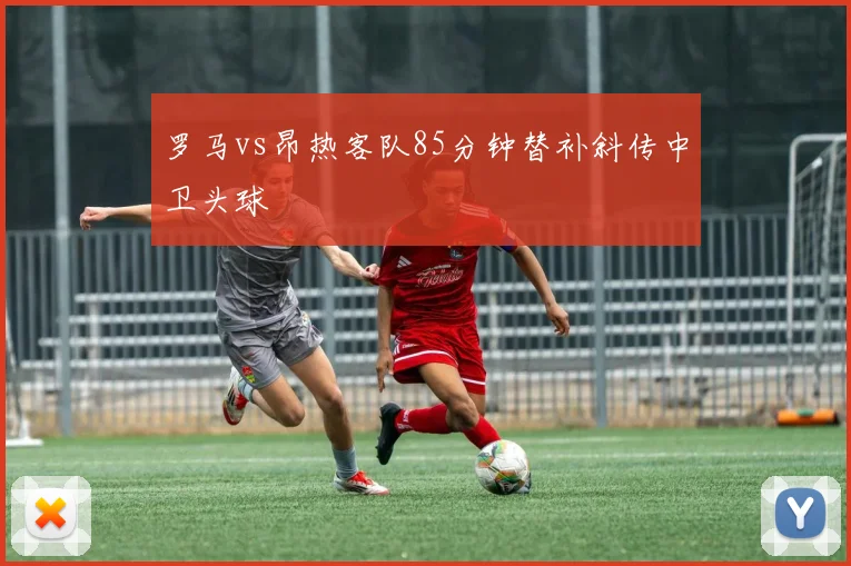 罗马vs昂热客队85分钟替补斜传中卫头球
