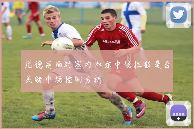厄德高面对塞内加尔中场拦截是否关键中场控制分析