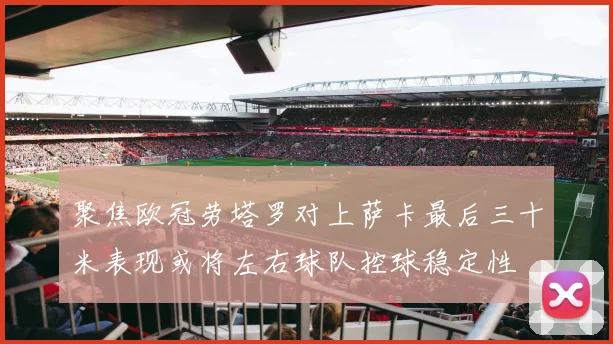 聚焦欧冠劳塔罗对上萨卡最后三十米表现或将左右球队控球稳定性