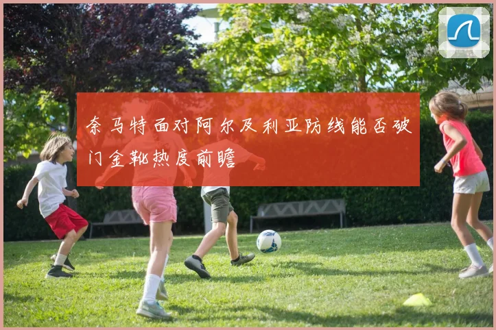 奈马特面对阿尔及利亚防线能否破门金靴热度前瞻