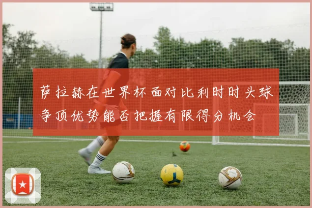 萨拉赫在世界杯面对比利时时头球争顶优势能否把握有限得分机会