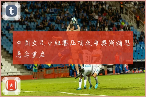 中国女足小组赛压哨改命奥斯梅恩悬念重启