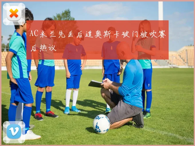 AC米兰先丢后追奥斯卡破门被吹赛后热议