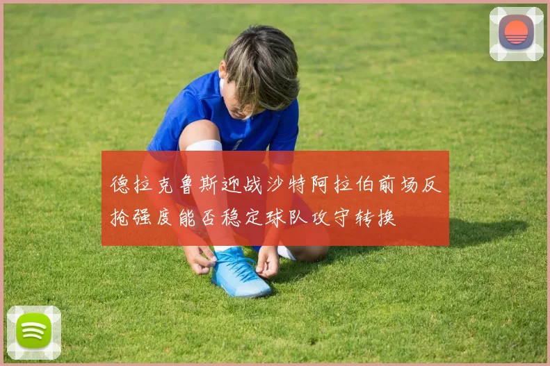 德拉克鲁斯迎战沙特阿拉伯前场反抢强度能否稳定球队攻守转换
