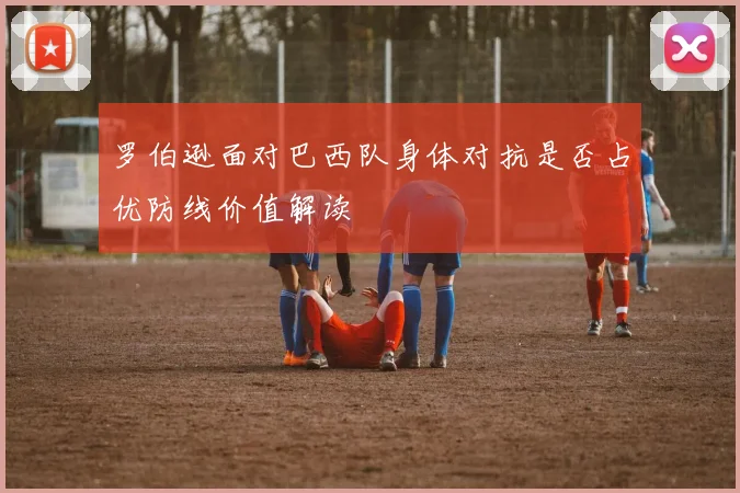 罗伯逊面对巴西队身体对抗是否占优防线价值解读