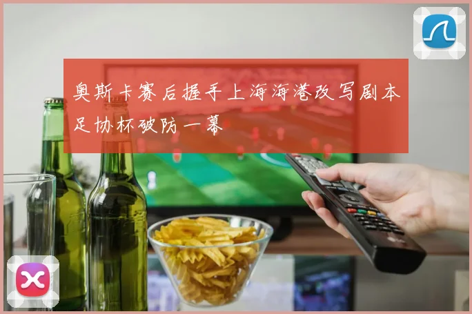 奥斯卡赛后握手上海海港改写剧本足协杯破防一幕