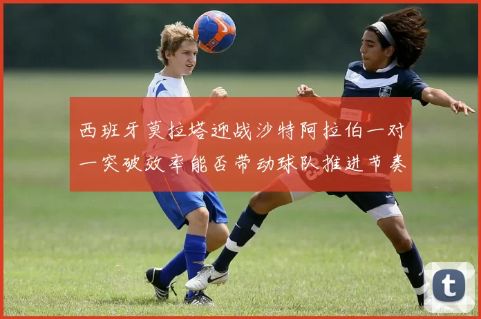 西班牙莫拉塔迎战沙特阿拉伯一对一突破效率能否带动球队推进节奏