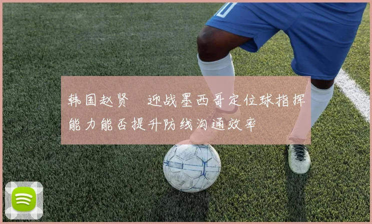 韩国赵贤祐迎战墨西哥定位球指挥能力能否提升防线沟通效率