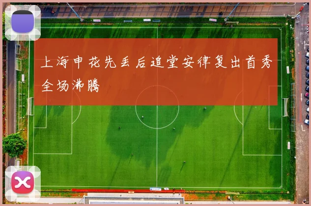 上海申花先丢后追堂安律复出首秀全场沸腾