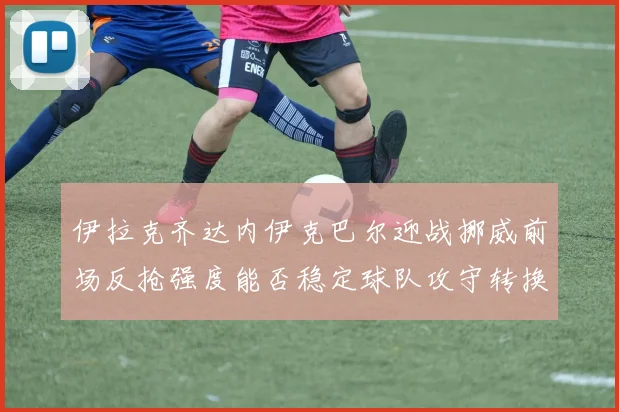 伊拉克齐达内伊克巴尔迎战挪威前场反抢强度能否稳定球队攻守转换