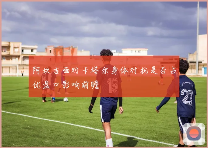 阿坎吉面对卡塔尔身体对抗是否占优盘口影响前瞻