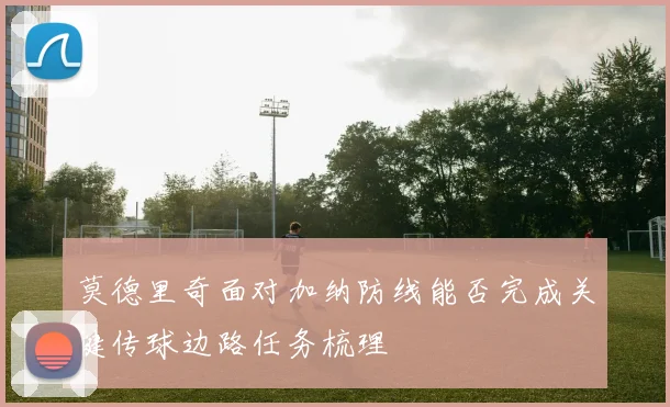 莫德里奇面对加纳防线能否完成关键传球边路任务梳理