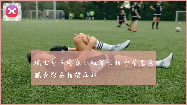 瑞士与卡塔尔小组赛长传冲吊落点能否形成持续压迫