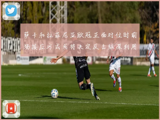 萨卡和拉菲尼亚欧冠正面对位时前场接应方式或将决定反击纵深利用
