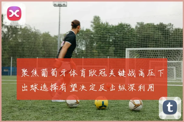 聚焦葡萄牙体育欧冠关键战高压下出球选择有望决定反击纵深利用